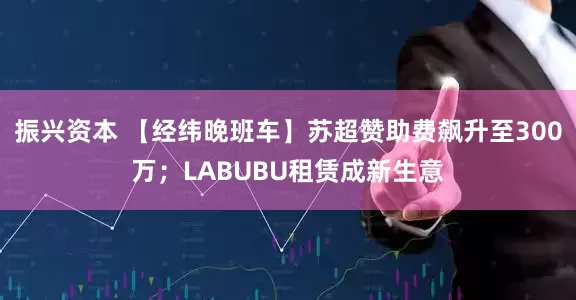 振兴资本 【经纬晚班车】苏超赞助费飙升至300万；LABUBU租赁成新生意