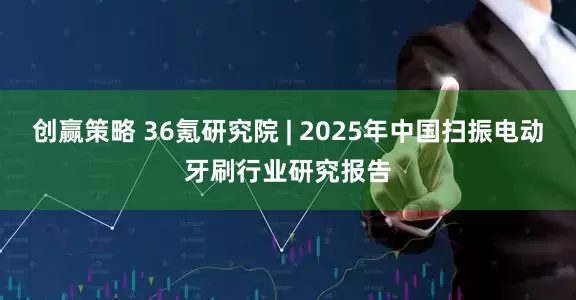 创赢策略 36氪研究院 | 2025年中国扫振电动牙刷行业研究报告