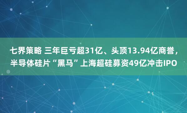 七界策略 三年巨亏超31亿、头顶13.94亿商誉，半导体硅片“黑马”上海超硅募资49亿冲击IPO
