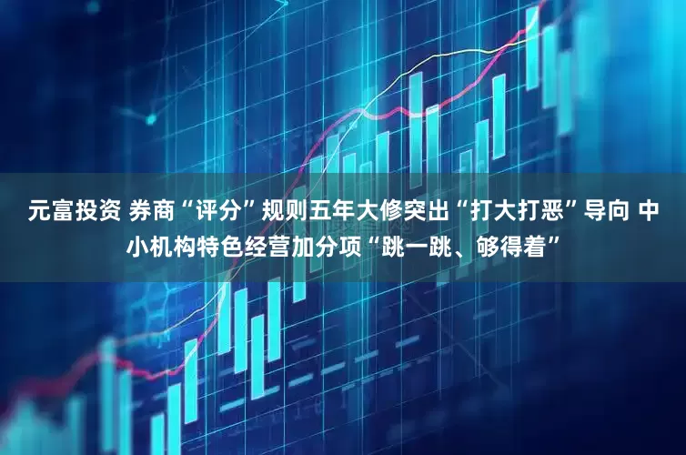 元富投资 券商“评分”规则五年大修突出“打大打恶”导向 中小机构特色经营加分项“跳一跳、够得着”