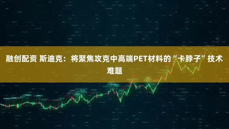 融创配资 斯迪克：将聚焦攻克中高端PET材料的“卡脖子”技术难题