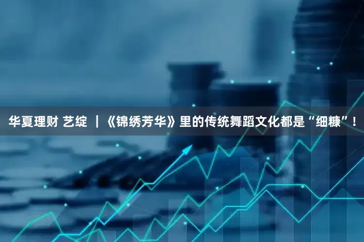 华夏理财 艺绽 ｜《锦绣芳华》里的传统舞蹈文化都是“细糠”！