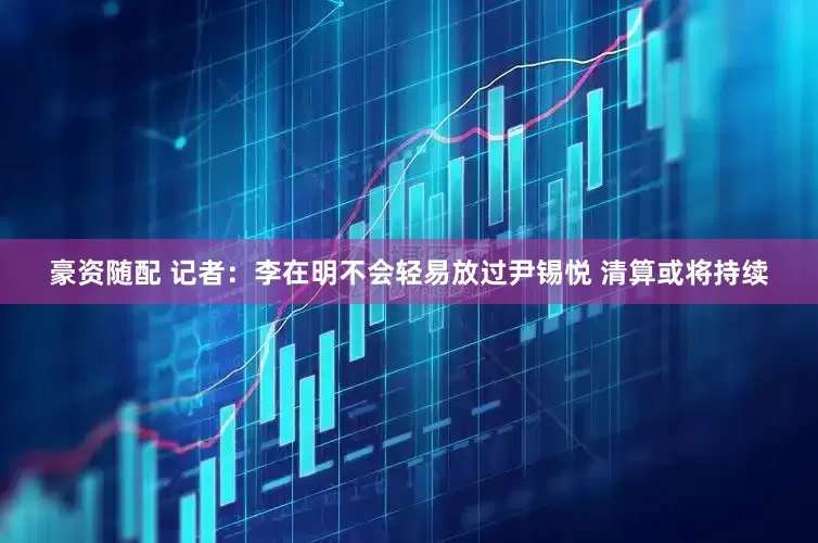 豪资随配 记者：李在明不会轻易放过尹锡悦 清算或将持续