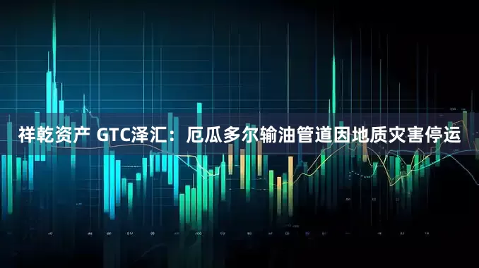 祥乾资产 GTC泽汇：厄瓜多尔输油管道因地质灾害停运
