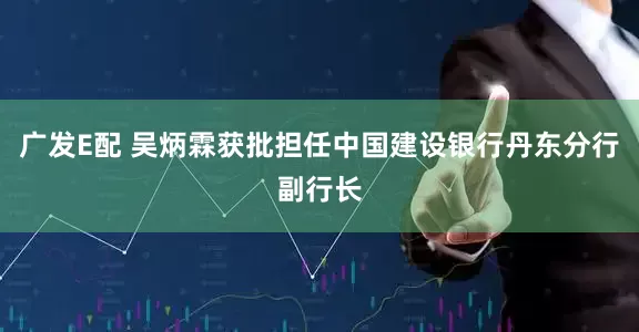 广发E配 吴炳霖获批担任中国建设银行丹东分行副行长
