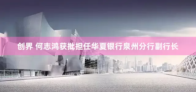 创界 何志鸿获批担任华夏银行泉州分行副行长
