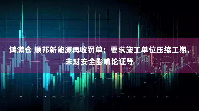 鸿满仓 顺邦新能源再收罚单：要求施工单位压缩工期，未对安全影响论证等