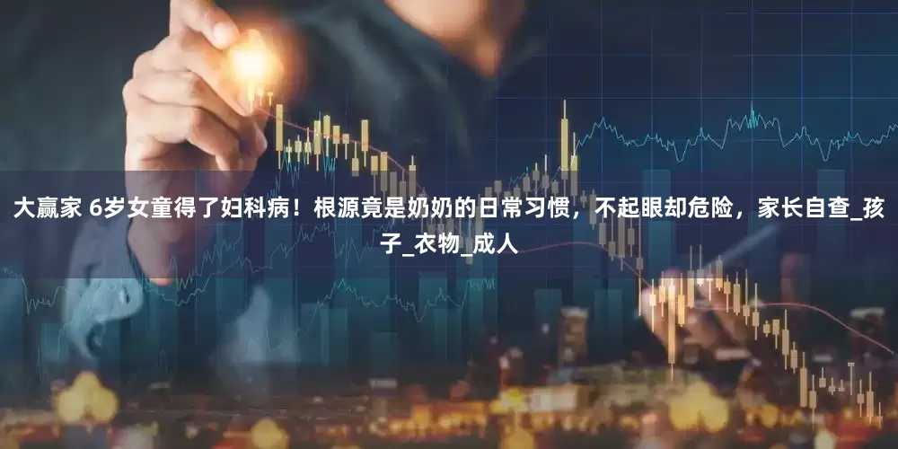 大赢家 6岁女童得了妇科病！根源竟是奶奶的日常习惯，不起眼却危险，家长自查_孩子_衣物_成人