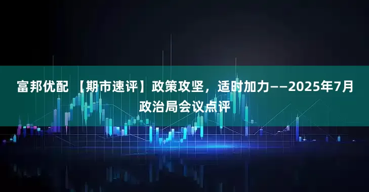 富邦优配 【期市速评】政策攻坚，适时加力——2025年7月政治局会议点评