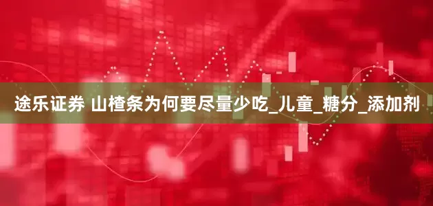 途乐证券 山楂条为何要尽量少吃_儿童_糖分_添加剂