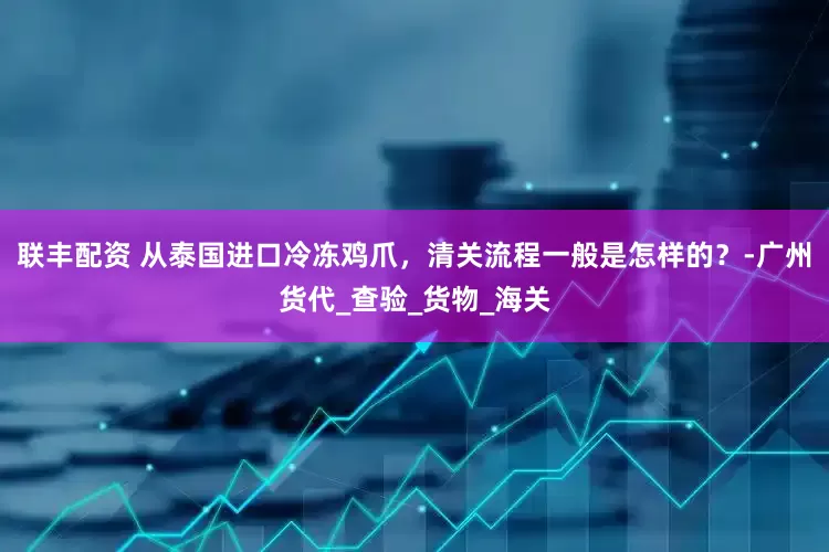 联丰配资 从泰国进口冷冻鸡爪，清关流程一般是怎样的？-广州货代_查验_货物_海关