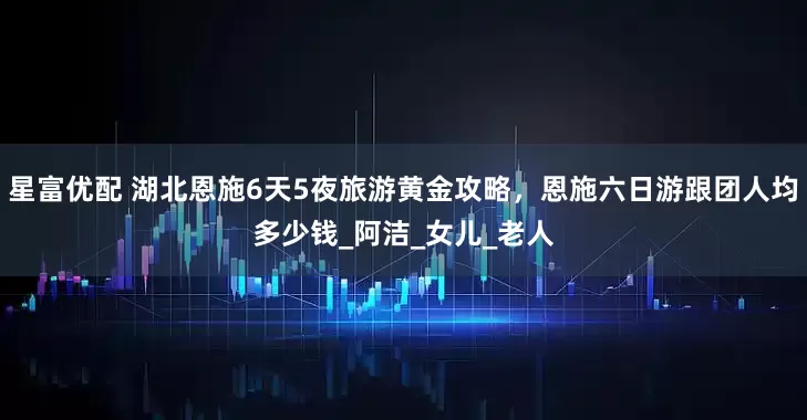 星富优配 湖北恩施6天5夜旅游黄金攻略，恩施六日游跟团人均多少钱_阿洁_女儿_老人