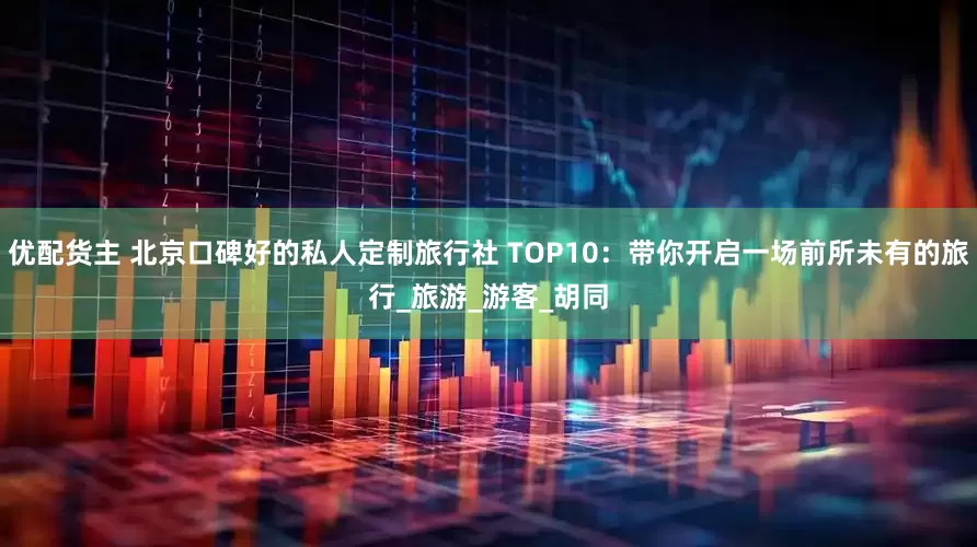 优配货主 北京口碑好的私人定制旅行社 TOP10：带你开启一场前所未有的旅行_旅游_游客_胡同