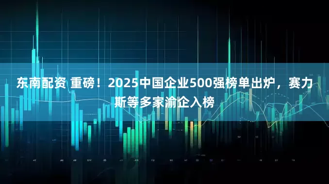 东南配资 重磅！2025中国企业500强榜单出炉，赛力斯等多家渝企入榜