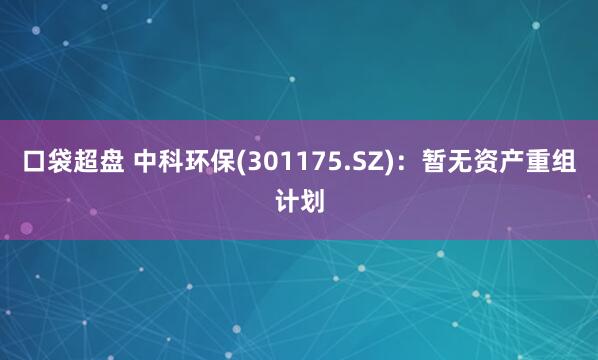 口袋超盘 中科环保(301175.SZ)：暂无资产重组计划