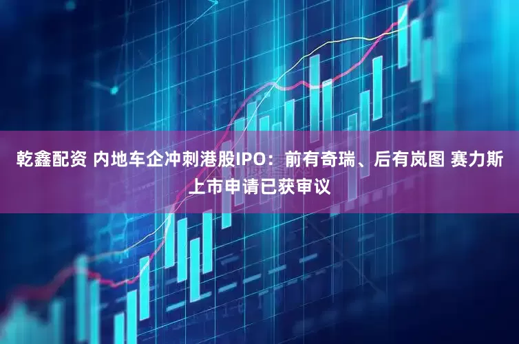 乾鑫配资 内地车企冲刺港股IPO:前有奇瑞、后有岚图 赛力斯上市申请已获审议