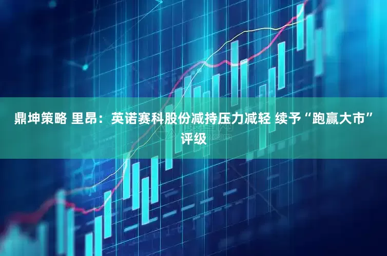 鼎坤策略 里昂：英诺赛科股份减持压力减轻 续予“跑赢大市”评级
