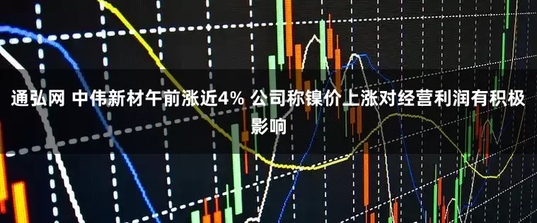 通弘网 中伟新材午前涨近4% 公司称镍价上涨对经营利润有积极影响