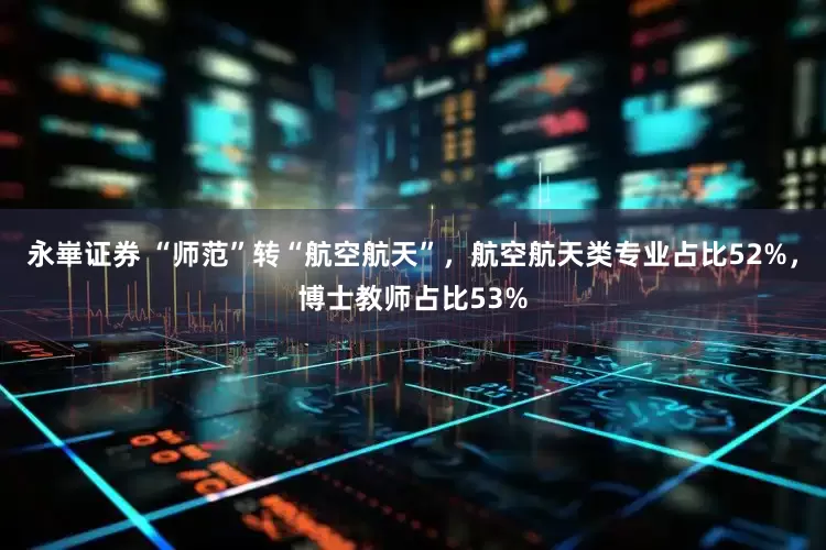 永崋证券 “师范”转“航空航天”，航空航天类专业占比52%，博士教师占比53%