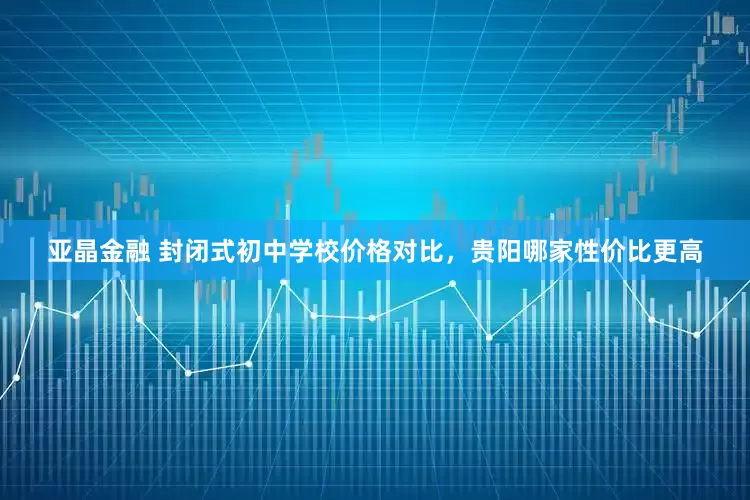 亚晶金融 封闭式初中学校价格对比，贵阳哪家性价比更高