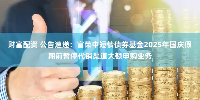 财富配资 公告速递：富荣中短债债券基金2025年国庆假期前暂停代销渠道大额申购业务