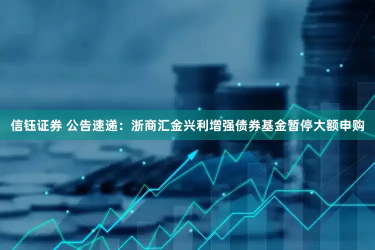 信钰证券 公告速递：浙商汇金兴利增强债券基金暂停大额申购