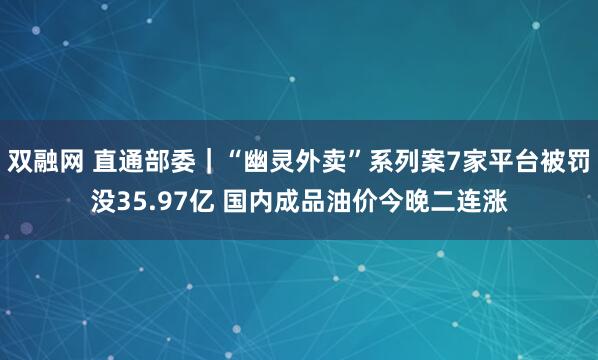 双融网 直通部委｜“幽灵外卖”系列案7家平台被罚没35.97亿 国内成品油价今晚二连涨